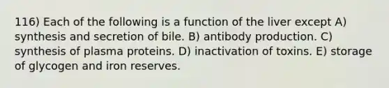 116) Each of the following is a function of the liver except A) synthesis and secretion of bile. B) antibody production. C) synthesis of plasma proteins. D) inactivation of toxins. E) storage of glycogen and iron reserves.