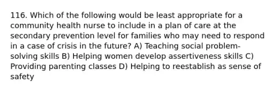 116. Which of the following would be least appropriate for a community health nurse to include in a plan of care at the secondary prevention level for families who may need to respond in a case of crisis in the future? A) Teaching social problem-solving skills B) Helping women develop assertiveness skills C) Providing parenting classes D) Helping to reestablish as sense of safety