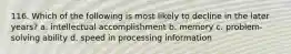 116. Which of the following is most likely to decline in the later years? a. intellectual accomplishment b. memory c. problem-solving ability d. speed in processing information