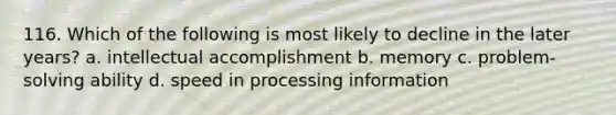 116. Which of the following is most likely to decline in the later years? a. intellectual accomplishment b. memory c. problem-solving ability d. speed in processing information