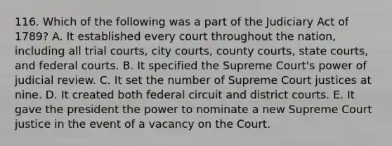 116. Which of the following was a part of the Judiciary Act of 1789? A. It established every court throughout the nation, including all trial courts, city courts, county courts, state courts, and federal courts. B. It specified the Supreme Court's power of judicial review. C. It set the number of Supreme Court justices at nine. D. It created both federal circuit and district courts. E. It gave the president the power to nominate a new Supreme Court justice in the event of a vacancy on the Court.