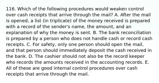 116. Which of the following procedures would weaken control over cash receipts that arrive through the mail? A. After the mail is opened, a list (in triplicate) of the money received is prepared with a record of the sender's name, the amount, and an explanation of why the money is sent. B. The bank reconciliation is prepared by a person who does not handle cash or record cash receipts. C. For safety, only one person should open the mail, and that person should immediately deposit the cash received in the bank. D. The cashier should not also be the record keeper who records the amounts received in the accounting records. E. All of these are good internal control procedures over cash receipts that arrive through the mail.