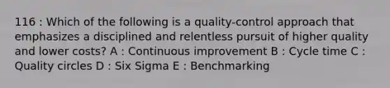 116 : Which of the following is a quality-control approach that emphasizes a disciplined and relentless pursuit of higher quality and lower costs? A : Continuous improvement B : Cycle time C : Quality circles D : Six Sigma E : Benchmarking