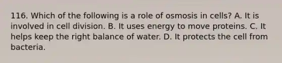 116. Which of the following is a role of osmosis in cells? A. It is involved in cell division. B. It uses energy to move proteins. C. It helps keep the right balance of water. D. It protects the cell from bacteria.