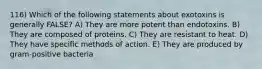 116) Which of the following statements about exotoxins is generally FALSE? A) They are more potent than endotoxins. B) They are composed of proteins. C) They are resistant to heat. D) They have specific methods of action. E) They are produced by gram-positive bacteria