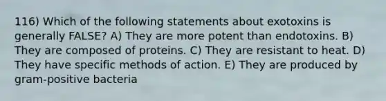 116) Which of the following statements about exotoxins is generally FALSE? A) They are more potent than endotoxins. B) They are composed of proteins. C) They are resistant to heat. D) They have specific methods of action. E) They are produced by gram-positive bacteria