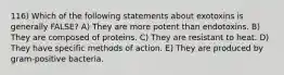 116) Which of the following statements about exotoxins is generally FALSE? A) They are more potent than endotoxins. B) They are composed of proteins. C) They are resistant to heat. D) They have specific methods of action. E) They are produced by gram-positive bacteria.