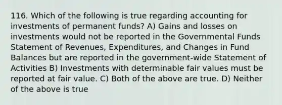 116. Which of the following is true regarding accounting for investments of permanent funds? A) Gains and losses on investments would not be reported in the Governmental Funds Statement of Revenues, Expenditures, and Changes in Fund Balances but are reported in the government-wide Statement of Activities B) Investments with determinable fair values must be reported at fair value. C) Both of the above are true. D) Neither of the above is true