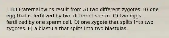 116) Fraternal twins result from A) two different zygotes. B) one egg that is fertilized by two different sperm. C) two eggs fertilized by one sperm cell. D) one zygote that splits into two zygotes. E) a blastula that splits into two blastulas.