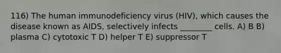 116) The human immunodeficiency virus (HIV), which causes the disease known as AIDS, selectively infects ________ cells. A) B B) plasma C) cytotoxic T D) helper T E) suppressor T