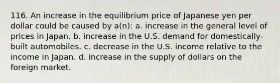 116. An increase in the equilibrium price of Japanese yen per dollar could be caused by a(n): a. increase in the general level of prices in Japan. b. increase in the U.S. demand for domestically-built automobiles. c. decrease in the U.S. income relative to the income in Japan. d. increase in the supply of dollars on the foreign market.