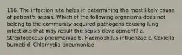 116. The infection site helps in determining the most likely cause of patient's sepsis. Which of the following organisms does not belong to the community acquired pathogens causing lung infections that may result the sepsis development? a. Streptococcus pneumoniae b. Haemophilus influenzae c. Coxiella burneti d. Chlamydia pneumoniae