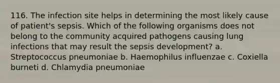 116. The infection site helps in determining the most likely cause of patient's sepsis. Which of the following organisms does not belong to the community acquired pathogens causing lung infections that may result the sepsis development? a. Streptococcus pneumoniae b. Haemophilus influenzae c. Coxiella burneti d. Chlamydia pneumoniae