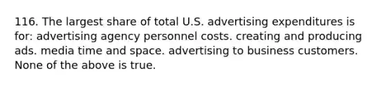 116. The largest share of total U.S. advertising expenditures is for: advertising agency personnel costs. creating and producing ads. media time and space. advertising to business customers. None of the above is true.