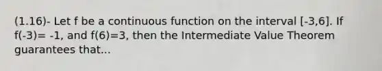 (1.16)- Let f be a continuous function on the interval [-3,6]. If f(-3)= -1, and f(6)=3, then the Intermediate Value Theorem guarantees that...