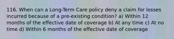 116. When can a Long-Term Care policy deny a claim for losses incurred because of a pre-existing condition? a) Within 12 months of the effective date of coverage b) At any time c) At no time d) Within 6 months of the effective date of coverage