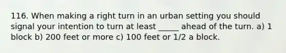 116. When making a right turn in an urban setting you should signal your intention to turn at least _____ ahead of the turn. a) 1 block b) 200 feet or more c) 100 feet or 1/2 a block.