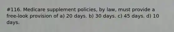 #116. Medicare supplement policies, by law, must provide a free-look provision of a) 20 days. b) 30 days. c) 45 days. d) 10 days.