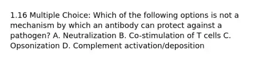 1.16 Multiple Choice: Which of the following options is not a mechanism by which an antibody can protect against a pathogen? A. Neutralization B. Co-stimulation of T cells C. Opsonization D. Complement activation/deposition