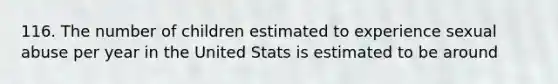 116. The number of children estimated to experience sexual abuse per year in the United Stats is estimated to be around