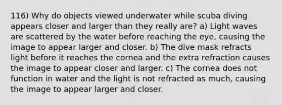 116) Why do objects viewed underwater while scuba diving appears closer and larger than they really are? a) Light waves are scattered by the water before reaching the eye, causing the image to appear larger and closer. b) The dive mask refracts light before it reaches the cornea and the extra refraction causes the image to appear closer and larger. c) The cornea does not function in water and the light is not refracted as much, causing the image to appear larger and closer.