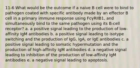 11-6 What would be the outcome if a naive B cell were to bind to pathogen coated with specific antibody made by an effector B cell in a primary immune response using FcγRIIB1, and simultaneously bind to the same pathogen using its B-cell receptor? a. a positive signal leading to the production of low-affinity IgM antibodies b. a positive signal leading to isotype switching and the production of IgG, IgA, or IgE antibodies c. a positive signal leading to somatic hypermutation and the production of high-affinity IgM antibodies d. a negative signal leading to inhibition of the production of low-affinity IgM antibodies e. a negative signal leading to apoptosis.