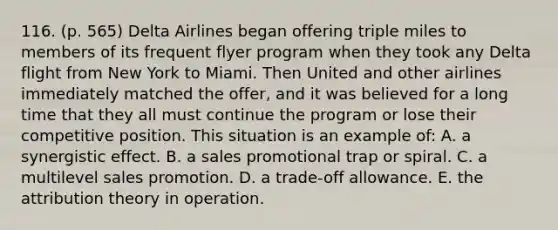 116. (p. 565) Delta Airlines began offering triple miles to members of its frequent flyer program when they took any Delta flight from New York to Miami. Then United and other airlines immediately matched the offer, and it was believed for a long time that they all must continue the program or lose their competitive position. This situation is an example of: A. a synergistic effect. B. a sales promotional trap or spiral. C. a multilevel sales promotion. D. a trade-off allowance. E. the attribution theory in operation.