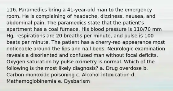 116. Paramedics bring a 41-year-old man to the emergency room. He is complaining of headache, dizziness, nausea, and abdominal pain. The paramedics state that the patient's apartment has a coal furnace. His blood pressure is 110/70 mm Hg, respirations are 20 breaths per minute, and pulse is 100 beats per minute. The patient has a cherry-red appearance most noticeable around the lips and nail beds. Neurologic examination reveals a disoriented and confused man without focal deficits. Oxygen saturation by pulse oximetry is normal. Which of the following is the most likely diagnosis? a. Drug overdose b. Carbon monoxide poisoning c. Alcohol intoxication d. Methemoglobinemia e. Dysbarism