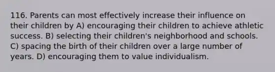 116. Parents can most effectively increase their influence on their children by A) encouraging their children to achieve athletic success. B) selecting their children's neighborhood and schools. C) spacing the birth of their children over a large number of years. D) encouraging them to value individualism.