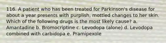 116. A patient who has been treated for Parkinson's disease for about a year presents with purplish, mottled changes to her skin. Which of the following drugs is the most likely cause? a. Amantadine b. Bromocriptine c. Levodopa (alone) d. Levodopa combined with carbidopa e. Pramipexole