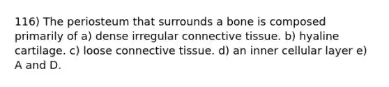 116) The periosteum that surrounds a bone is composed primarily of a) dense irregular <a href='https://www.questionai.com/knowledge/kYDr0DHyc8-connective-tissue' class='anchor-knowledge'>connective tissue</a>. b) hyaline cartilage. c) loose connective tissue. d) an inner cellular layer e) A and D.