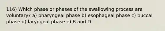 116) Which phase or phases of the swallowing process are voluntary? a) pharyngeal phase b) esophageal phase c) buccal phase d) laryngeal phase e) B and D