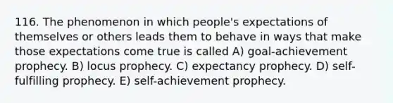 116. The phenomenon in which people's expectations of themselves or others leads them to behave in ways that make those expectations come true is called A) goal-achievement prophecy. B) locus prophecy. C) expectancy prophecy. D) self-fulfilling prophecy. E) self-achievement prophecy.