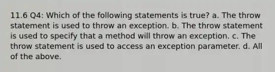 11.6 Q4: Which of the following statements is true? a. The throw statement is used to throw an exception. b. The throw statement is used to specify that a method will throw an exception. c. The throw statement is used to access an exception parameter. d. All of the above.