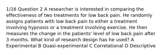 1/16 Question 2 A researcher is interested in comparing the effectiveness of two treatments for low back pain. He randomly assigns patients with low back pain to either a treatment involving hypnosis or a treatment involving exercise. He then measures the change in the patients' level of low back pain after 3 months. What kind of research design has he used? A Experimental B Quasi-experimental C Correlational D Descriptive