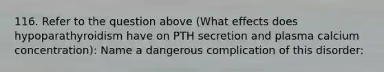 116. Refer to the question above (What effects does hypoparathyroidism have on PTH secretion and plasma calcium concentration): Name a dangerous complication of this disorder: