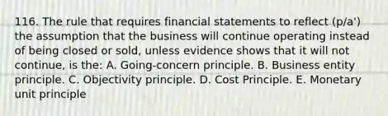 116. The rule that requires financial statements to reflect (p/a') the assumption that the business will continue operating instead of being closed or sold, unless evidence shows that it will not continue, is the: A. Going-concern principle. B. Business entity principle. C. Objectivity principle. D. Cost Principle. E. Monetary unit principle