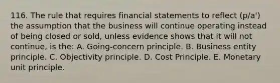 116. The rule that requires financial statements to reflect (p/a') the assumption that the business will continue operating instead of being closed or sold, unless evidence shows that it will not continue, is the: A. Going-concern principle. B. Business entity principle. C. Objectivity principle. D. Cost Principle. E. Monetary unit principle.