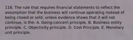 116. The rule that requires financial statements to reflect the assumption that the business will continue operating instead of being closed or sold, unless evidence shows that it will not continue, is the: A. Going-concern principle. B. Business entity principle. C. Objectivity principle. D. Cost Principle. E. Monetary unit principle.