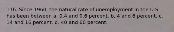 116. Since 1960, the natural rate of unemployment in the U.S. has been between a. 0.4 and 0.6 percent. b. 4 and 6 percent. c. 14 and 16 percent. d. 40 and 60 percent.