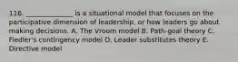 116. ______________ is a situational model that focuses on the participative dimension of leadership, or how leaders go about making decisions. A. The Vroom model B. Path-goal theory C. Fiedler's contingency model D. Leader substitutes theory E. Directive model