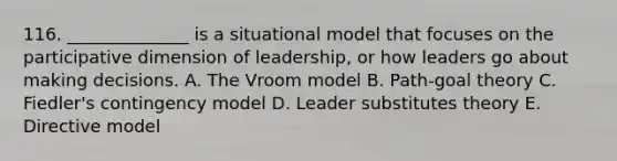 116. ______________ is a situational model that focuses on the participative dimension of leadership, or how leaders go about making decisions. A. The Vroom model B. Path-goal theory C. Fiedler's contingency model D. Leader substitutes theory E. Directive model