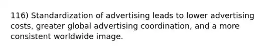 116) Standardization of advertising leads to lower advertising costs, greater global advertising coordination, and a more consistent worldwide image.