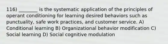 116) ________ is the systematic application of the principles of operant conditioning for learning desired behaviors such as punctuality, safe work practices, and customer service. A) Conditional learning B) Organizational behavior modification C) Social learning D) Social cognitive modulation