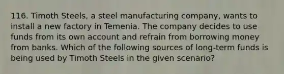 116. Timoth Steels, a steel manufacturing company, wants to install a new factory in Temenia. The company decides to use funds from its own account and refrain from borrowing money from banks. Which of the following sources of long-term funds is being used by Timoth Steels in the given scenario?