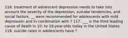 116. treatment of adolescent depression needs to take into account the severity of the depression, suicidal tendencies, and social factors. __ were recommended for adolescents with mild depression and in combination with ? 117. ___ is the third leading cause of death in 10- to 19-year-olds today in the United States 118. suicide rates in adolescents have ?