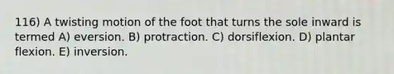 116) A twisting motion of the foot that turns the sole inward is termed A) eversion. B) protraction. C) dorsiflexion. D) plantar flexion. E) inversion.