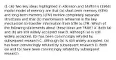 (1-16) Two key ideas highlighted in Atkinson and Shiffrin's (1968) modal model of memory are that (a) short-term memory (STM) and long-term memory (LTM) involve completely separate structures and that (b) maintenance rehearsal is the key mechanism to transfer information from STM to LTM. Which of the following statements about these ideas are TRUE? A. Both (a) and (b) are still widely accepted now B. Although (a) is still widely accepted, (b) has been convincingly refuted by subsequent research C. Although (b) is still widely accepted, (a) has been convincingly refuted by subsequent research D. Both (a) and (b) have been convincingly refuted by subsequent research