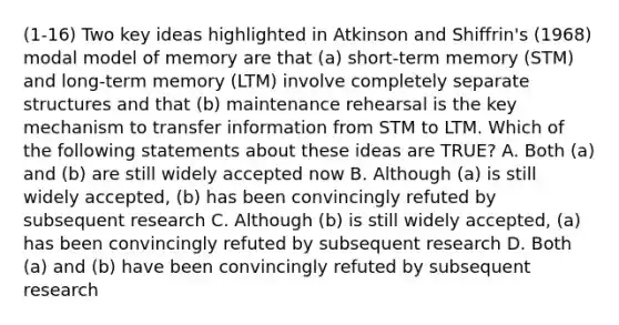 (1-16) Two key ideas highlighted in Atkinson and Shiffrin's (1968) modal model of memory are that (a) short-term memory (STM) and long-term memory (LTM) involve completely separate structures and that (b) maintenance rehearsal is the key mechanism to transfer information from STM to LTM. Which of the following statements about these ideas are TRUE? A. Both (a) and (b) are still widely accepted now B. Although (a) is still widely accepted, (b) has been convincingly refuted by subsequent research C. Although (b) is still widely accepted, (a) has been convincingly refuted by subsequent research D. Both (a) and (b) have been convincingly refuted by subsequent research