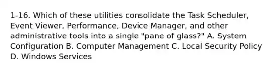 1-16. Which of these utilities consolidate the Task Scheduler, Event Viewer, Performance, Device Manager, and other administrative tools into a single "pane of glass?" A. System Configuration B. Computer Management C. Local Security Policy D. Windows Services